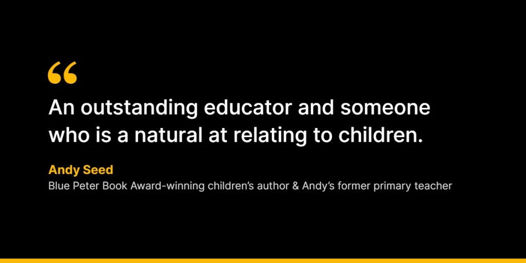 “An outstanding educator and someone who is a natural at relating to children.” – Andy Seed, Blue Peter Book Award-winning children’s author and Andy’s former primary teacher