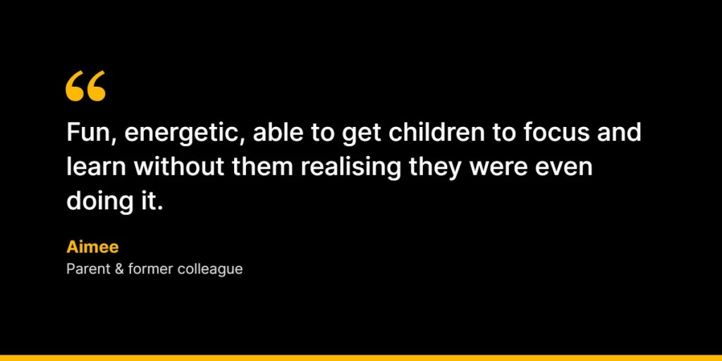 “Fun, energetic, able to get children to focus and learn without them realising they were even doing it.” – Aimee, Parent and former colleague
