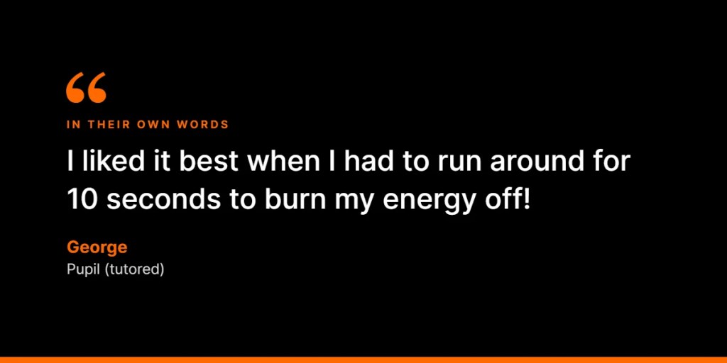 In their own words: “I liked it best when I had to run around for 10 seconds to burn my energy off!” – George, Pupil (tutored)