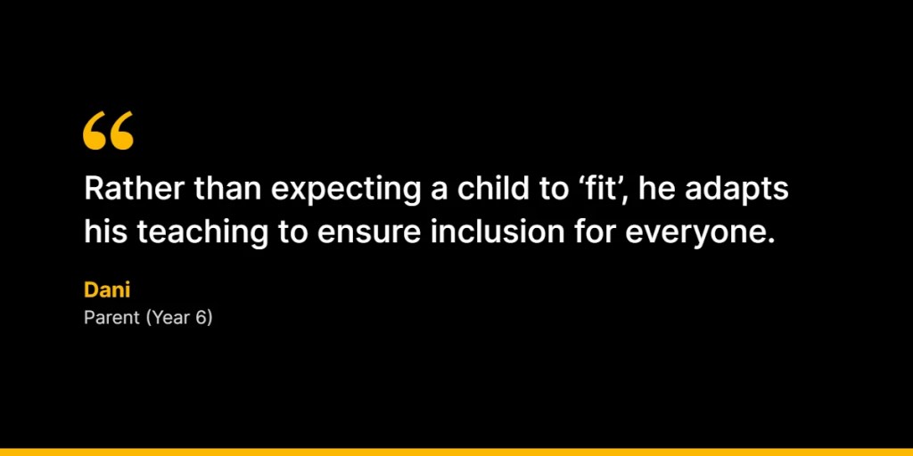 “Rather than expecting a child to ‘fit’, he adapts his teaching to ensure inclusion for everyone.” – Dani, Parent (Year 6)