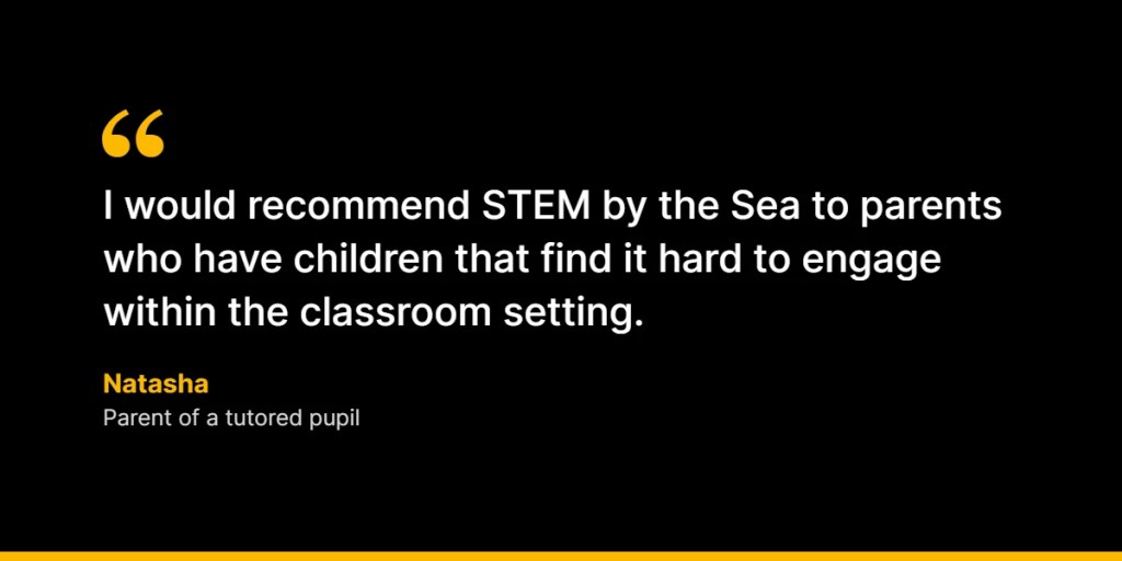 “I would recommend STEM by the Sea to parents who have children that find it hard to engage within the classroom setting.” – Natasha, Parent of a tutored pupil