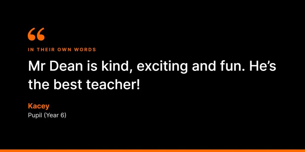 In their own words: “Mr Dean is kind, exciting and fun. He’s the best teacher!” – Kacey, Pupil (Year 6)