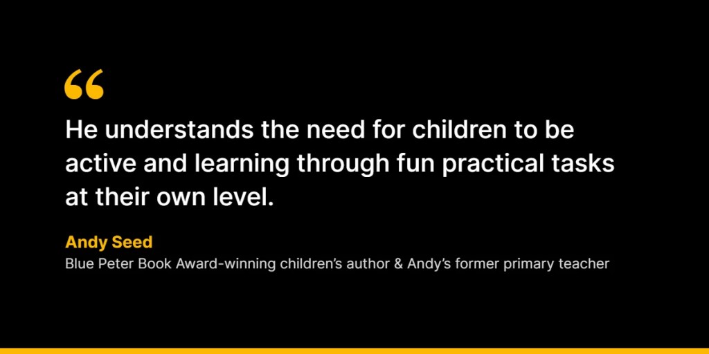 “He understands the need for children to be active and learning through fun practical tasks at their own level.” – Andy Seed, Blue Peter Book Award-winning children’s author and Andy’s former primary teacher