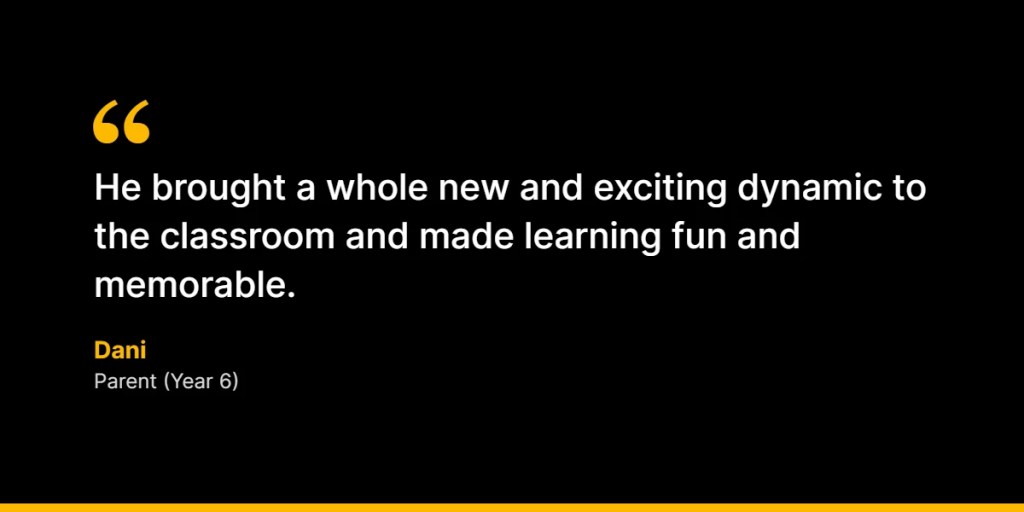 “He brought a whole new and exciting dynamic to the classroom and made learning fun and memorable.” – Dani, Parent (Year 6)