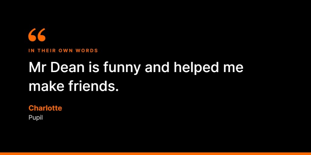 In their own words: “Mr Dean is funny and helped me make friends.” – Charlotte, Pupil