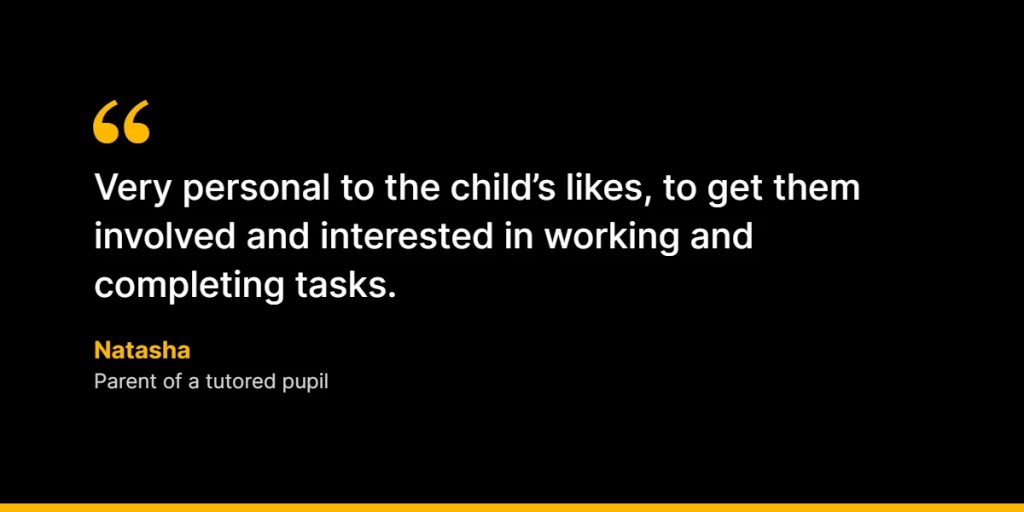 “Very personal to the child’s likes, to get them involved and interested in working and completing tasks.” – Natasha, Parent of a tutored pupil
