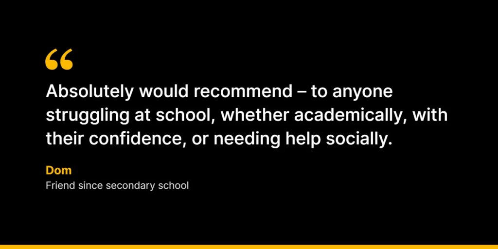 “Absolutely would recommend – to anyone struggling at school, whether academically, with their confidence, or needing help socially.” – Dom, Friend since secondary school