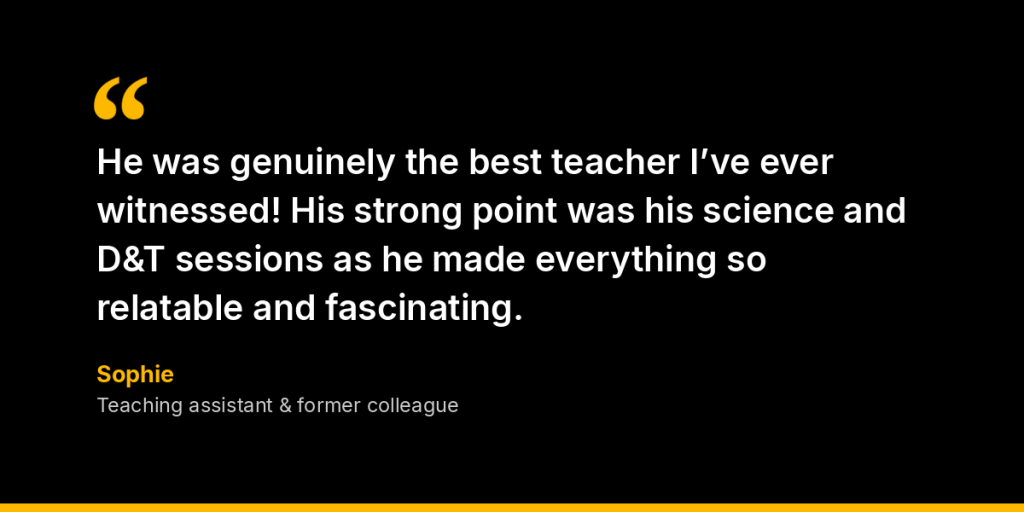 “He was genuinely the best teacher I’ve ever witnessed! His strong point was his science and D&T sessions as he made everything so relatable and fascinating.” – Sophie, Teaching assistant and former colleague