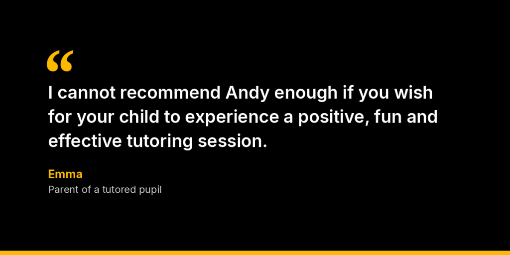 “I cannot recommend Andy enough if you wish for your child to experience a positive, fun and effective tutoring session.” – Emma, Parent of a tutored pupil