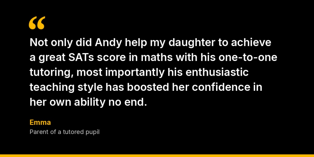 “Not only did Andy help my daughter to achieve a great SATs score in maths with his one-to-one tutoring, most importantly his enthusiastic teaching style has boosted her confidence in her own ability no end.” – Emma, Parent of a tutored pupil