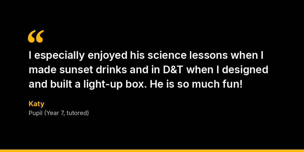 In their own words: “I especially enjoyed his science lessons when I made sunset drinks and in D&T when I designed and built a light-up box. He is so much fun!” – Katy, Pupil (Year 7, tutored)